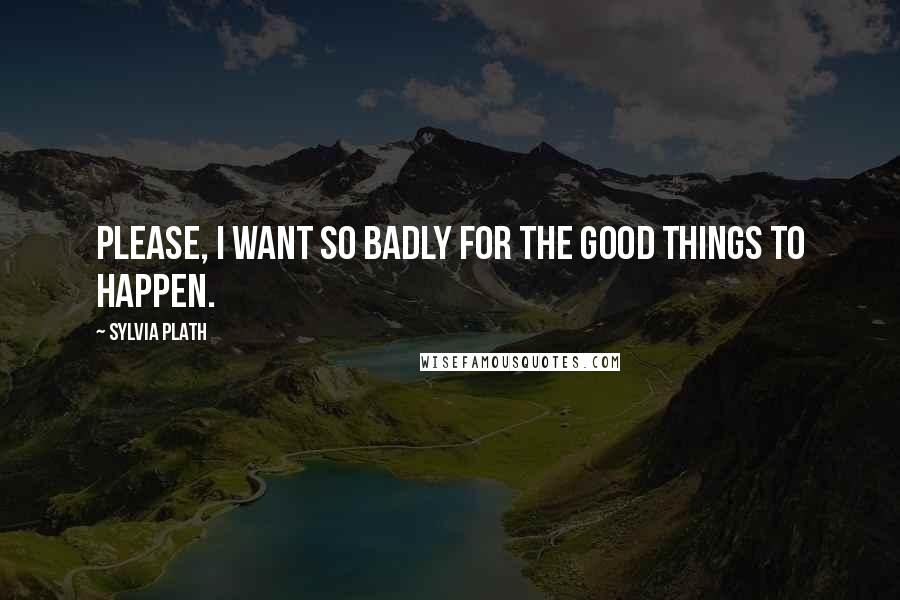 Sylvia Plath Quotes: Please, I want so badly for the good things to happen.