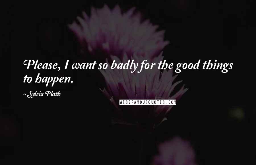 Sylvia Plath Quotes: Please, I want so badly for the good things to happen.