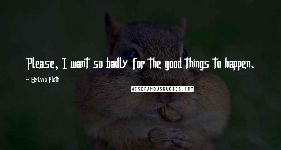 Sylvia Plath Quotes: Please, I want so badly for the good things to happen.