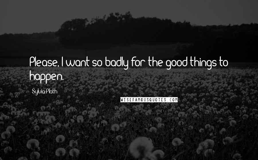 Sylvia Plath Quotes: Please, I want so badly for the good things to happen.