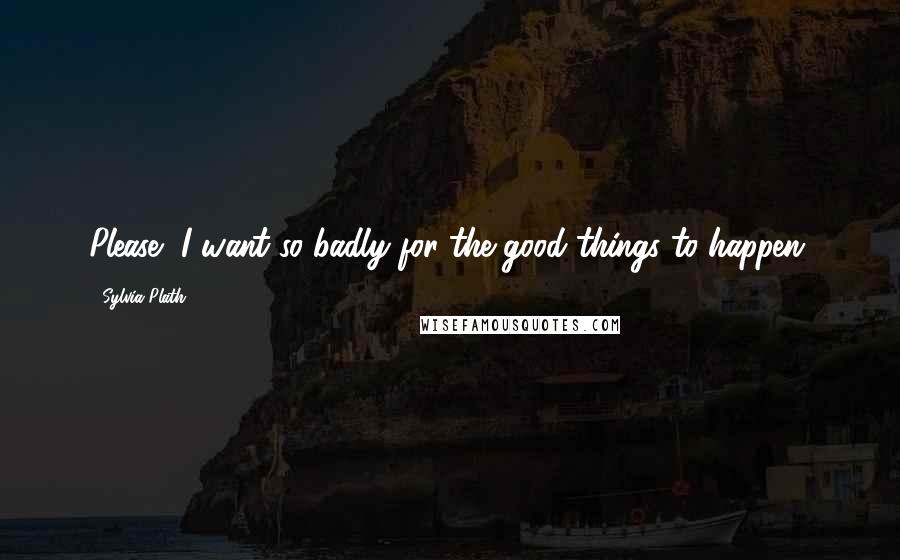 Sylvia Plath Quotes: Please, I want so badly for the good things to happen.