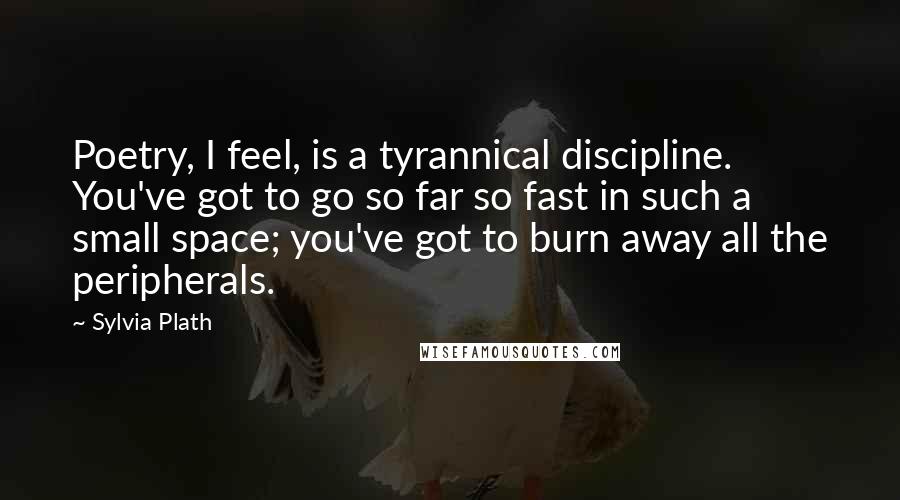 Sylvia Plath Quotes: Poetry, I feel, is a tyrannical discipline. You've got to go so far so fast in such a small space; you've got to burn away all the peripherals.