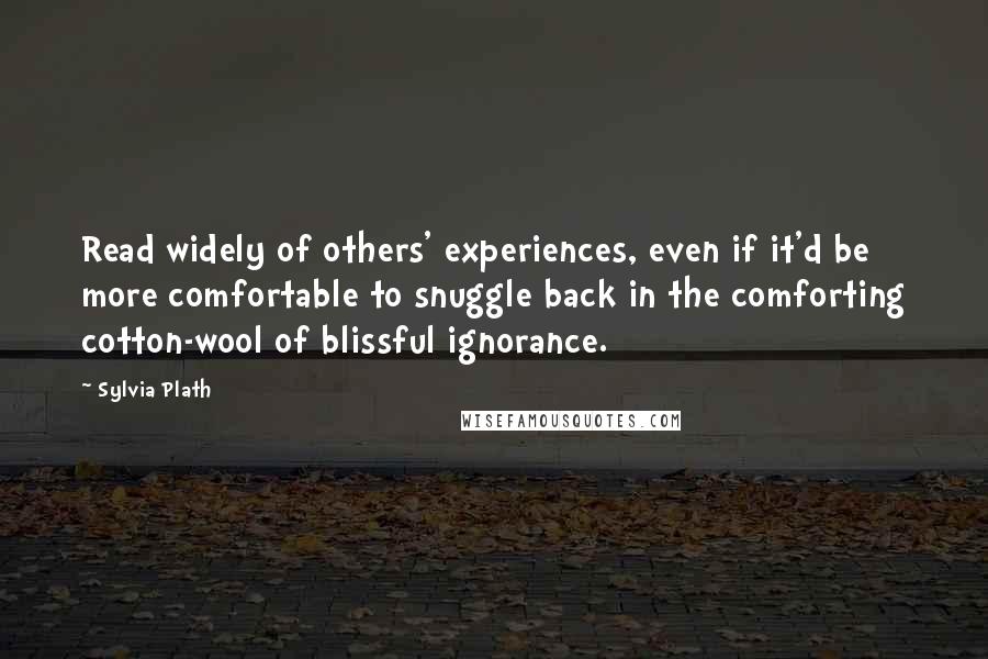 Sylvia Plath Quotes: Read widely of others' experiences, even if it'd be more comfortable to snuggle back in the comforting cotton-wool of blissful ignorance.