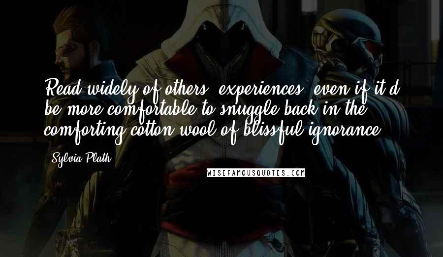 Sylvia Plath Quotes: Read widely of others' experiences, even if it'd be more comfortable to snuggle back in the comforting cotton-wool of blissful ignorance.