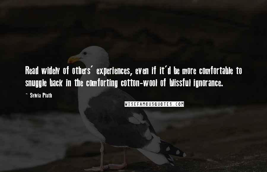 Sylvia Plath Quotes: Read widely of others' experiences, even if it'd be more comfortable to snuggle back in the comforting cotton-wool of blissful ignorance.