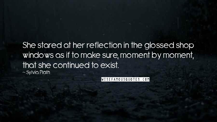 Sylvia Plath Quotes: She stared at her reflection in the glossed shop windows as if to make sure, moment by moment, that she continued to exist.