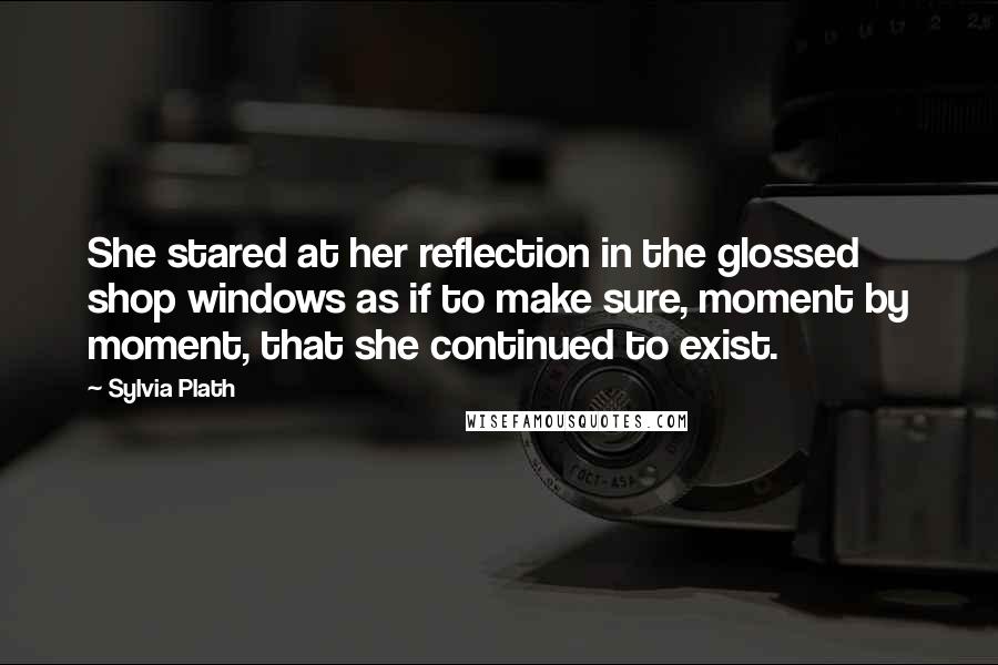 Sylvia Plath Quotes: She stared at her reflection in the glossed shop windows as if to make sure, moment by moment, that she continued to exist.