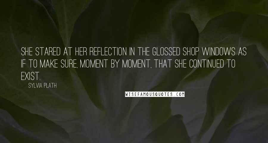 Sylvia Plath Quotes: She stared at her reflection in the glossed shop windows as if to make sure, moment by moment, that she continued to exist.