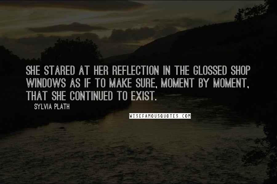 Sylvia Plath Quotes: She stared at her reflection in the glossed shop windows as if to make sure, moment by moment, that she continued to exist.