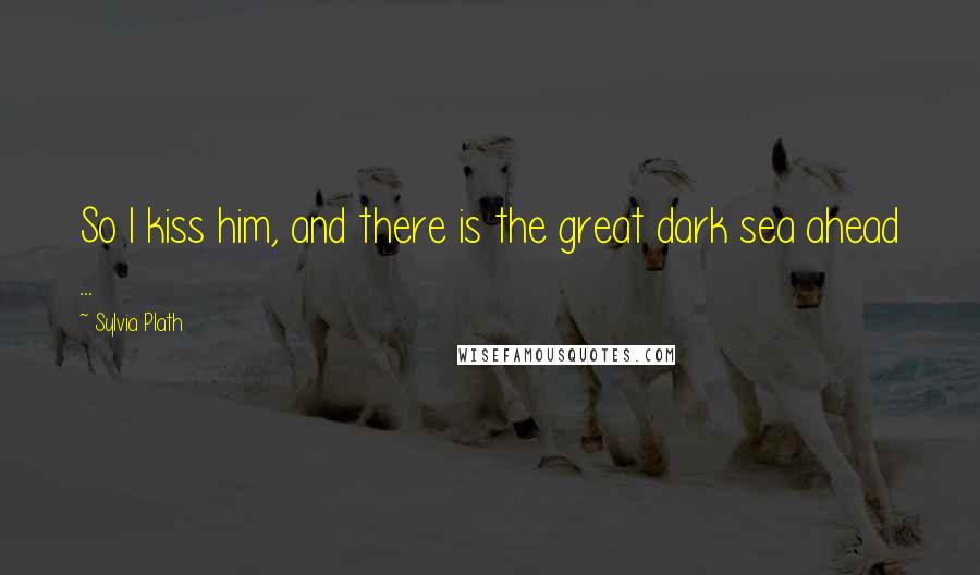 Sylvia Plath Quotes: So I kiss him, and there is the great dark sea ahead ...