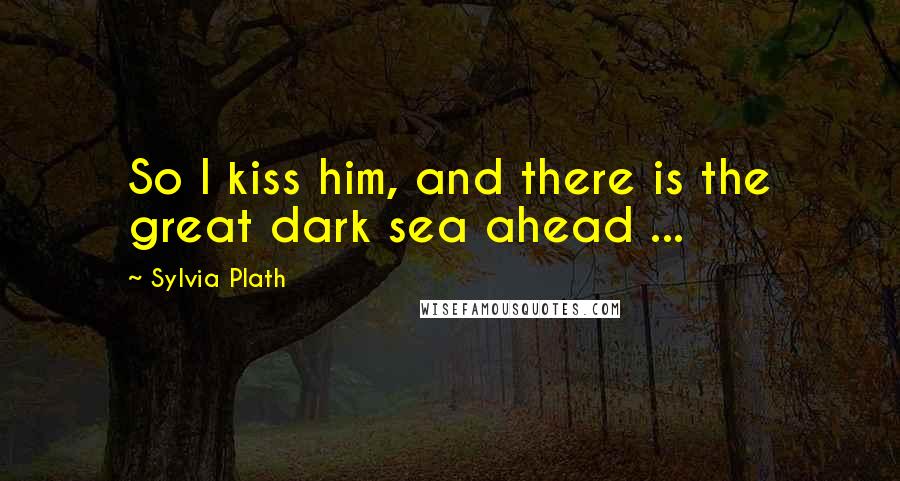 Sylvia Plath Quotes: So I kiss him, and there is the great dark sea ahead ...