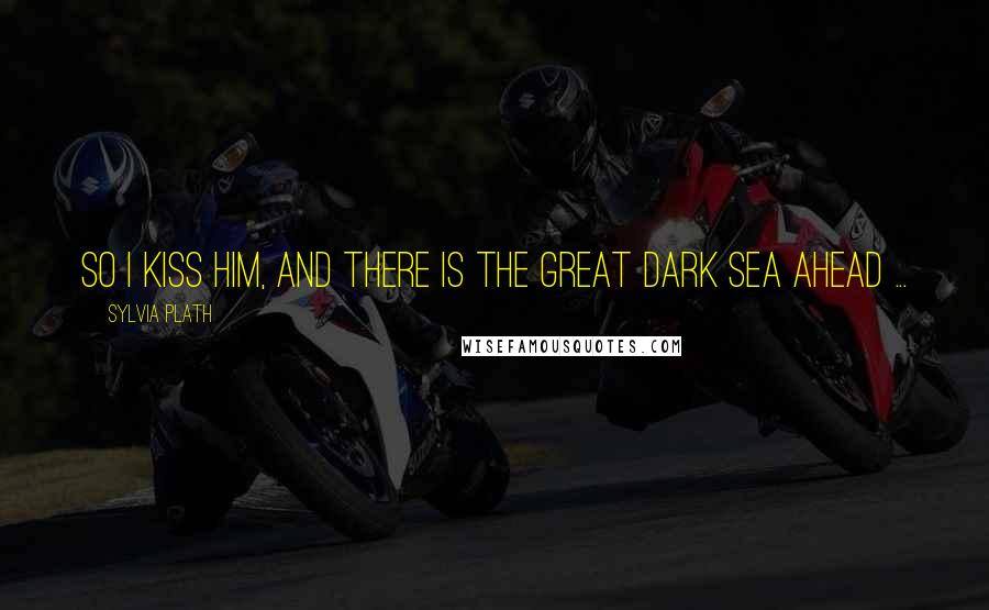 Sylvia Plath Quotes: So I kiss him, and there is the great dark sea ahead ...