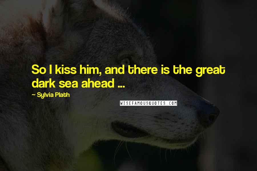 Sylvia Plath Quotes: So I kiss him, and there is the great dark sea ahead ...