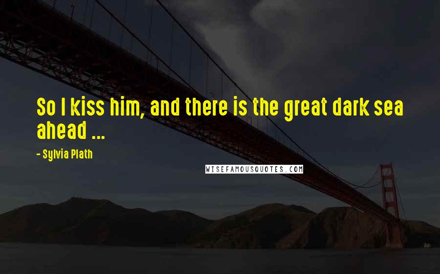 Sylvia Plath Quotes: So I kiss him, and there is the great dark sea ahead ...