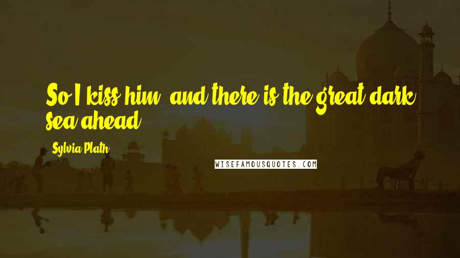 Sylvia Plath Quotes: So I kiss him, and there is the great dark sea ahead ...