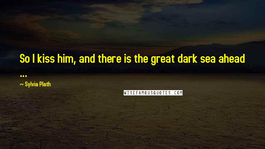 Sylvia Plath Quotes: So I kiss him, and there is the great dark sea ahead ...