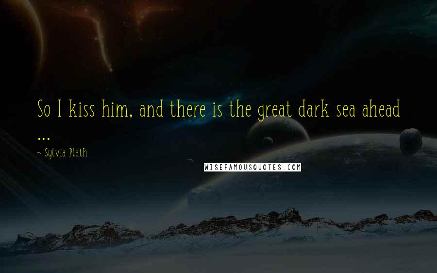 Sylvia Plath Quotes: So I kiss him, and there is the great dark sea ahead ...