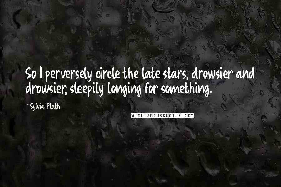 Sylvia Plath Quotes: So I perversely circle the late stars, drowsier and drowsier, sleepily longing for something.