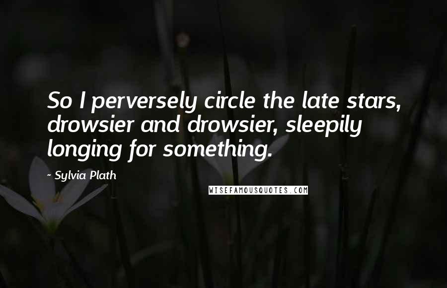 Sylvia Plath Quotes: So I perversely circle the late stars, drowsier and drowsier, sleepily longing for something.