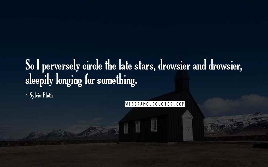 Sylvia Plath Quotes: So I perversely circle the late stars, drowsier and drowsier, sleepily longing for something.