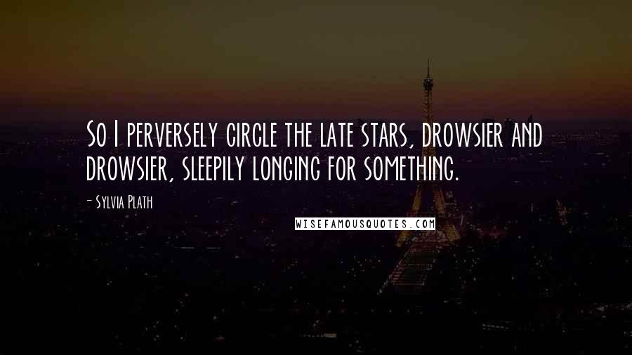 Sylvia Plath Quotes: So I perversely circle the late stars, drowsier and drowsier, sleepily longing for something.