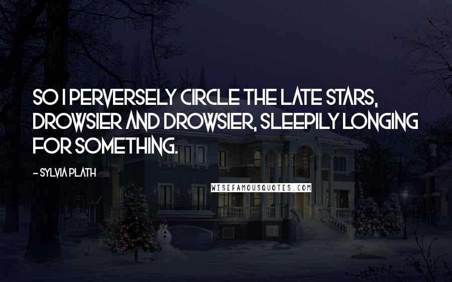 Sylvia Plath Quotes: So I perversely circle the late stars, drowsier and drowsier, sleepily longing for something.