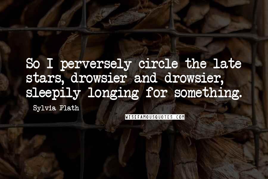 Sylvia Plath Quotes: So I perversely circle the late stars, drowsier and drowsier, sleepily longing for something.