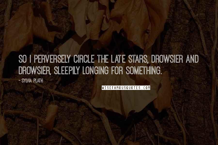 Sylvia Plath Quotes: So I perversely circle the late stars, drowsier and drowsier, sleepily longing for something.