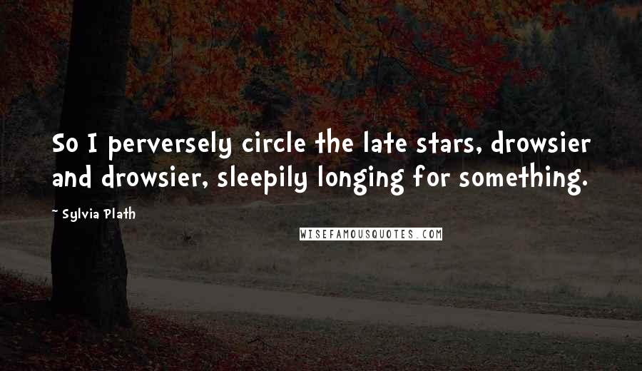 Sylvia Plath Quotes: So I perversely circle the late stars, drowsier and drowsier, sleepily longing for something.