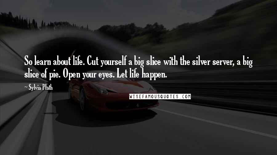 Sylvia Plath Quotes: So learn about life. Cut yourself a big slice with the silver server, a big slice of pie. Open your eyes. Let life happen.