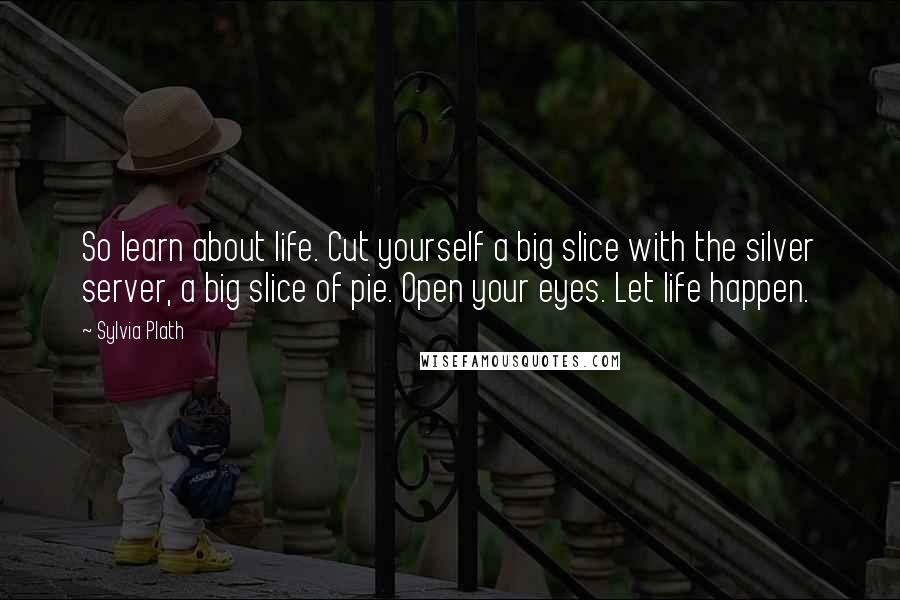 Sylvia Plath Quotes: So learn about life. Cut yourself a big slice with the silver server, a big slice of pie. Open your eyes. Let life happen.