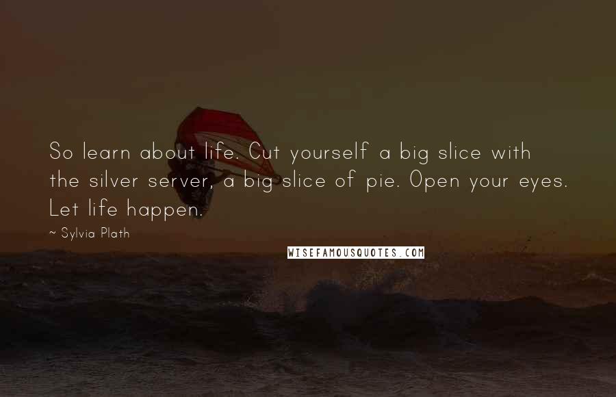 Sylvia Plath Quotes: So learn about life. Cut yourself a big slice with the silver server, a big slice of pie. Open your eyes. Let life happen.