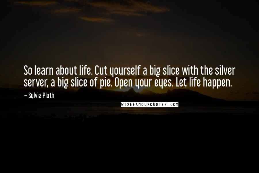 Sylvia Plath Quotes: So learn about life. Cut yourself a big slice with the silver server, a big slice of pie. Open your eyes. Let life happen.