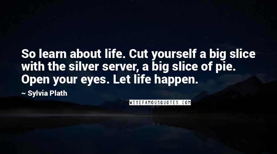 Sylvia Plath Quotes: So learn about life. Cut yourself a big slice with the silver server, a big slice of pie. Open your eyes. Let life happen.