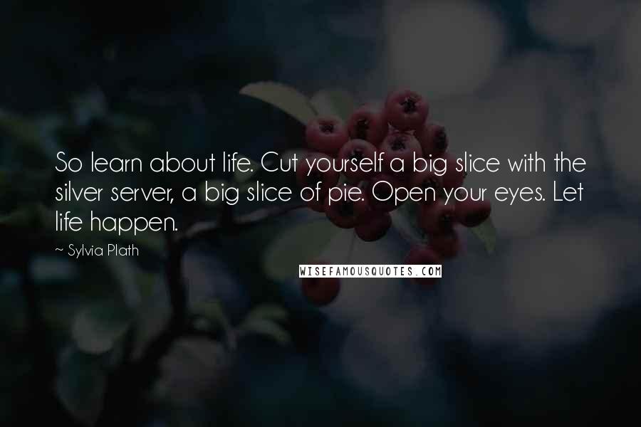 Sylvia Plath Quotes: So learn about life. Cut yourself a big slice with the silver server, a big slice of pie. Open your eyes. Let life happen.