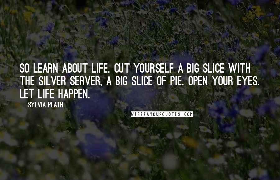 Sylvia Plath Quotes: So learn about life. Cut yourself a big slice with the silver server, a big slice of pie. Open your eyes. Let life happen.