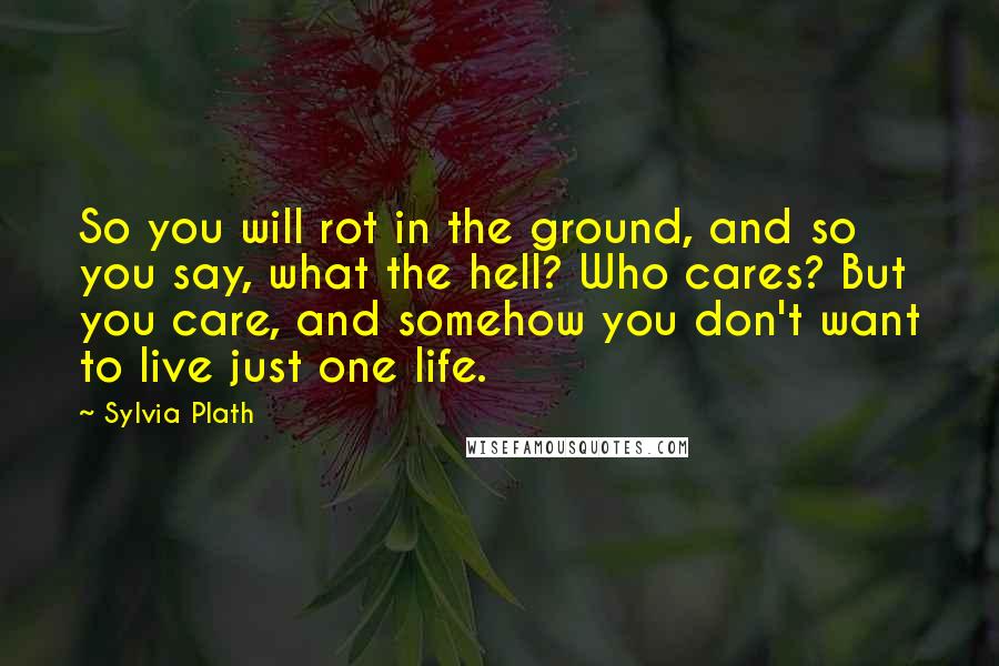 Sylvia Plath Quotes: So you will rot in the ground, and so you say, what the hell? Who cares? But you care, and somehow you don't want to live just one life.