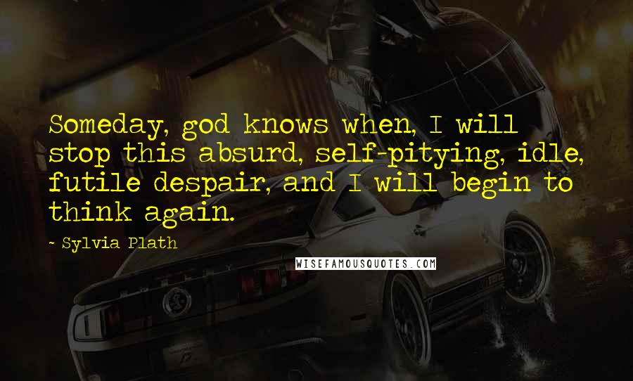 Sylvia Plath Quotes: Someday, god knows when, I will stop this absurd, self-pitying, idle, futile despair, and I will begin to think again.