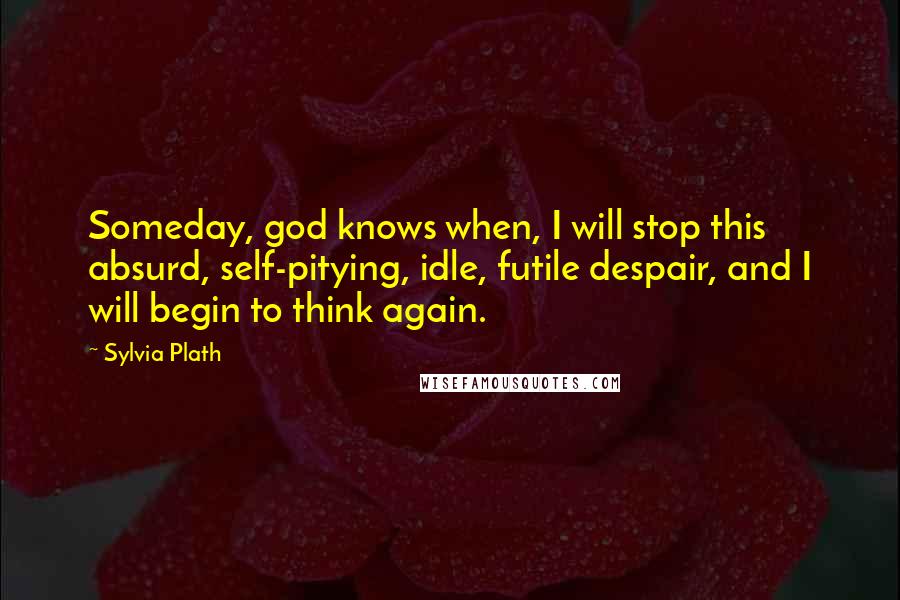 Sylvia Plath Quotes: Someday, god knows when, I will stop this absurd, self-pitying, idle, futile despair, and I will begin to think again.