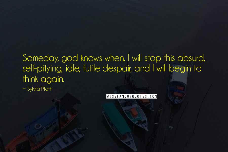 Sylvia Plath Quotes: Someday, god knows when, I will stop this absurd, self-pitying, idle, futile despair, and I will begin to think again.