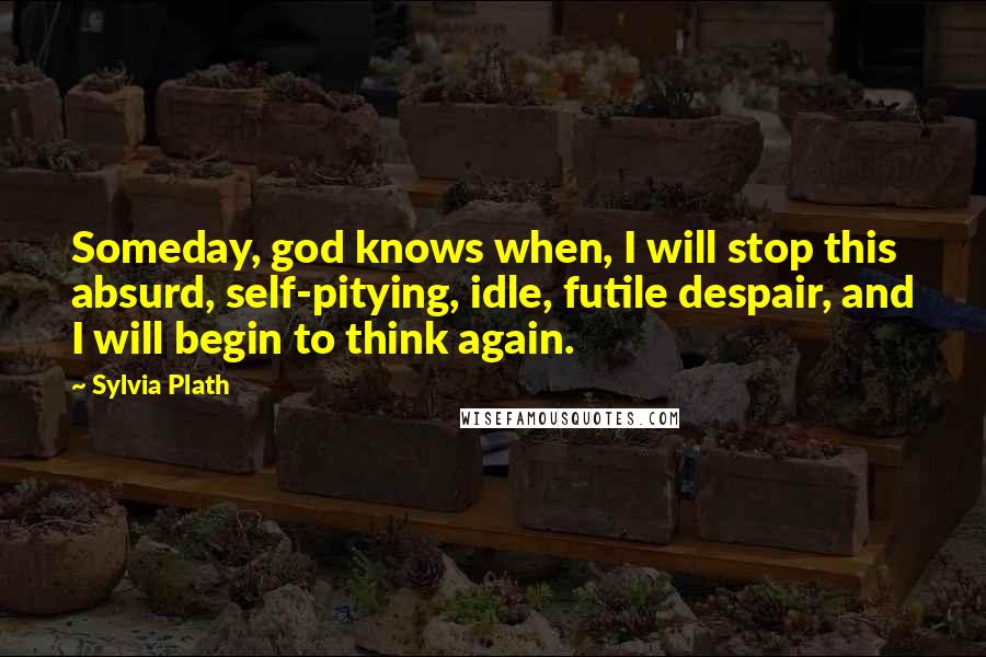 Sylvia Plath Quotes: Someday, god knows when, I will stop this absurd, self-pitying, idle, futile despair, and I will begin to think again.