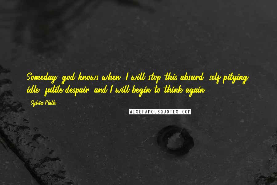 Sylvia Plath Quotes: Someday, god knows when, I will stop this absurd, self-pitying, idle, futile despair, and I will begin to think again.