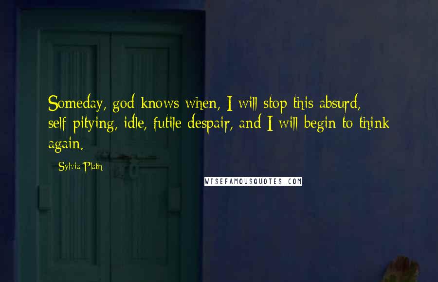 Sylvia Plath Quotes: Someday, god knows when, I will stop this absurd, self-pitying, idle, futile despair, and I will begin to think again.