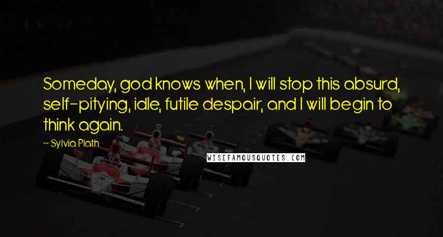 Sylvia Plath Quotes: Someday, god knows when, I will stop this absurd, self-pitying, idle, futile despair, and I will begin to think again.