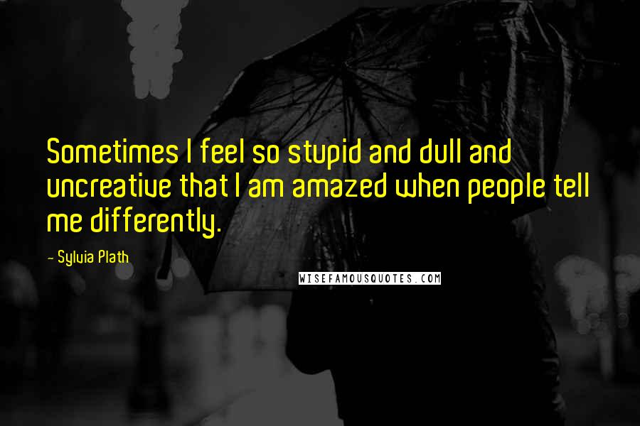 Sylvia Plath Quotes: Sometimes I feel so stupid and dull and uncreative that I am amazed when people tell me differently.