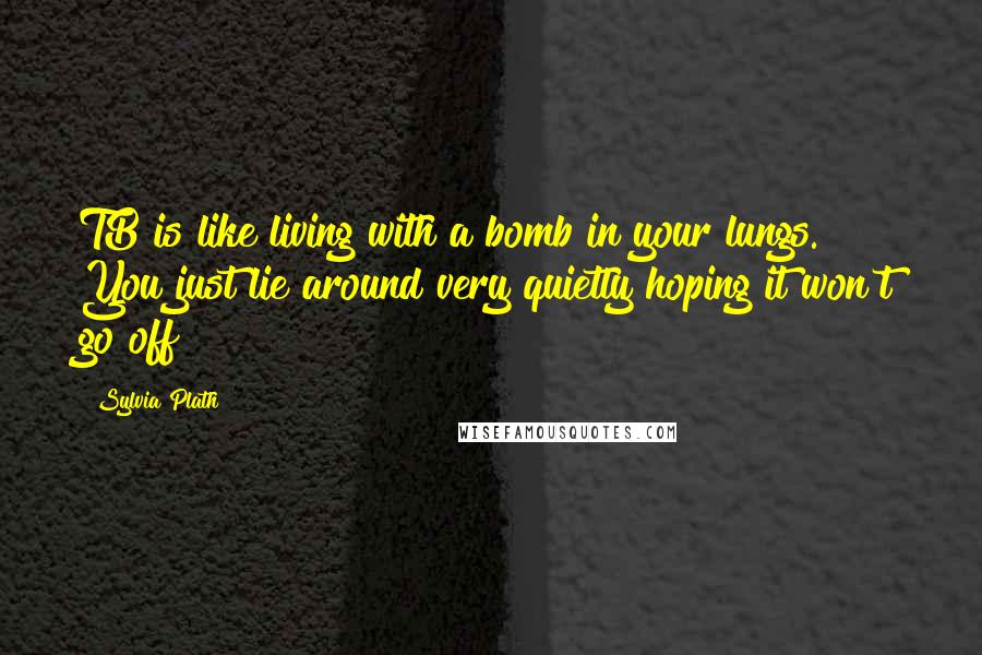 Sylvia Plath Quotes: TB is like living with a bomb in your lungs. You just lie around very quietly hoping it won't go off