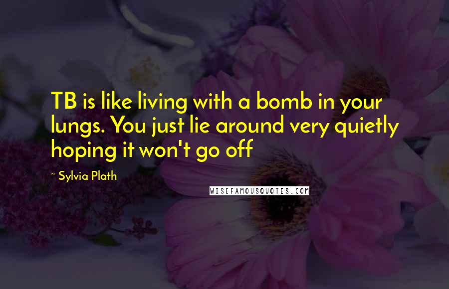 Sylvia Plath Quotes: TB is like living with a bomb in your lungs. You just lie around very quietly hoping it won't go off