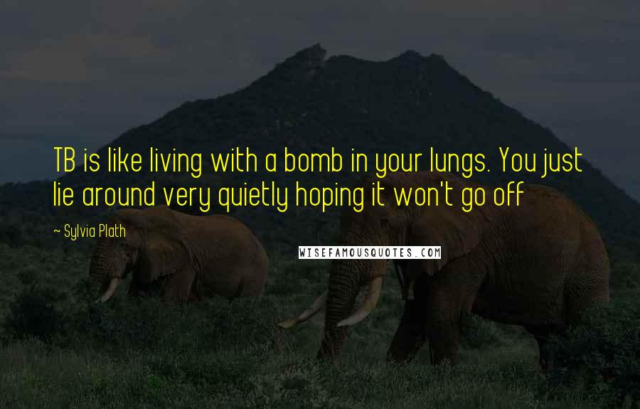 Sylvia Plath Quotes: TB is like living with a bomb in your lungs. You just lie around very quietly hoping it won't go off