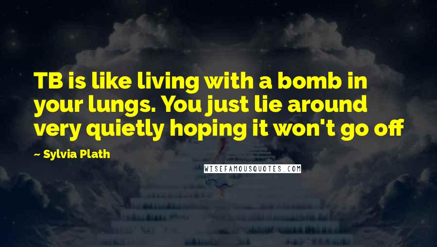 Sylvia Plath Quotes: TB is like living with a bomb in your lungs. You just lie around very quietly hoping it won't go off