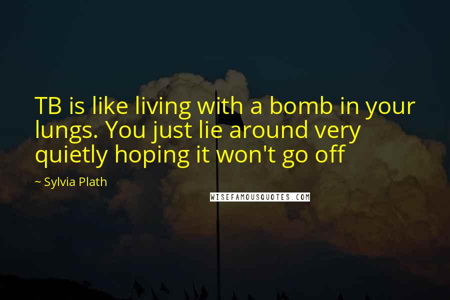 Sylvia Plath Quotes: TB is like living with a bomb in your lungs. You just lie around very quietly hoping it won't go off